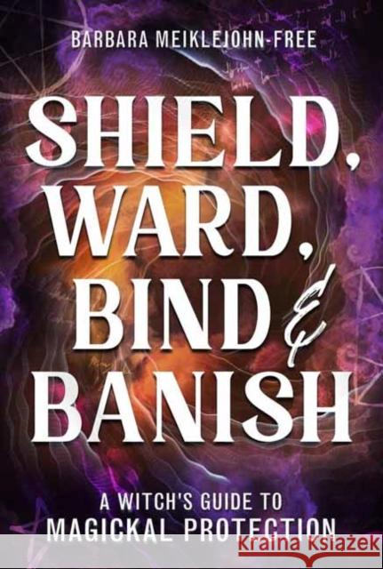 Shield, Ward, Bind & Banish: A Witch's Guide to Magickal Protection