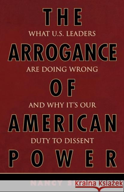 The Arrogance of American Power: What U.S. Leaders Are Doing Wrong and Why It's Our Duty to Dissent