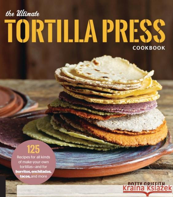 The Ultimate Tortilla Press Cookbook: 125 Recipes for All Kinds of Make-Your-Own Tortillas--and for Burritos, Enchiladas, Tacos, and More