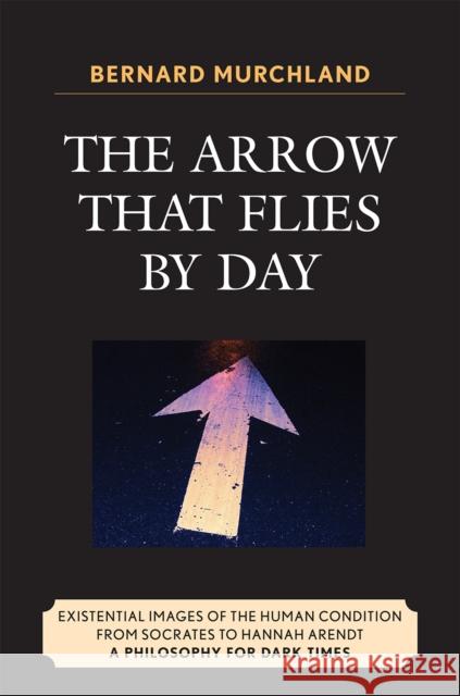 The Arrow that Flies by Day: Existential Images of the Human Condition from Socrates to Hannah Arendt