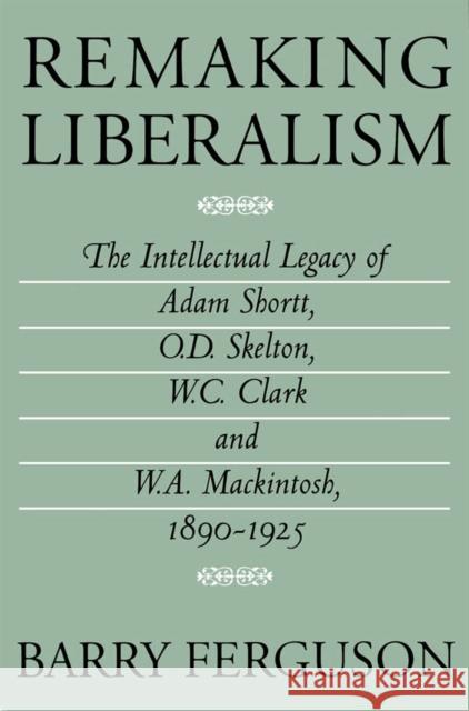 Remaking Liberalism: The Intellectual Legacy of Adam Shortt, O.D. Skelton, W.C. Clark, and W.A. Mackintosh, 1890-1925