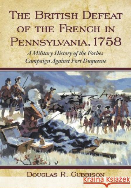 The British Defeat of the French in Pennsylvania, 1758: A Military History of the Forbes Campaign Against Fort Duquesne