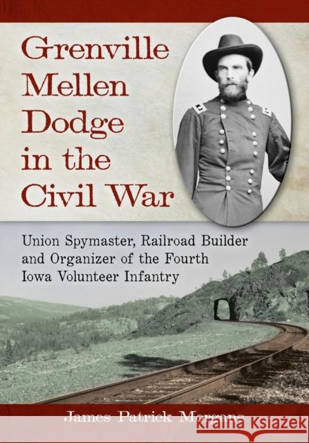 Grenville Mellen Dodge in the Civil War: Union Spymaster, Railroad Builder and Organizer of the Fourth Iowa Volunteer Infantry