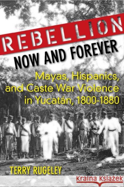 Rebellion Now and Forever: Mayas, Hispanics, and Caste War Violence in Yucatan, 1800a 1880