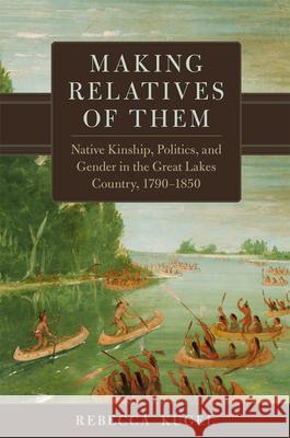 Making Relatives of Them: Native Kinship, Politics, and Gender in the Great Lakes Country, 1790-1850 Volume 21