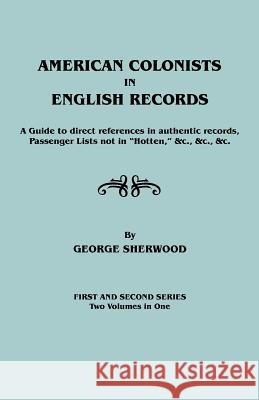 American Colonists in English Records. a Guide to Direct References in Authentic Records, Passenger Lists Not in Hotten, &C., &C., &C. First and SEC