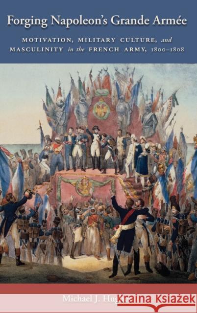 Forging Napoleon's Grande Armée: Motivation, Military Culture, and Masculinity in the French Army, 1800-1808