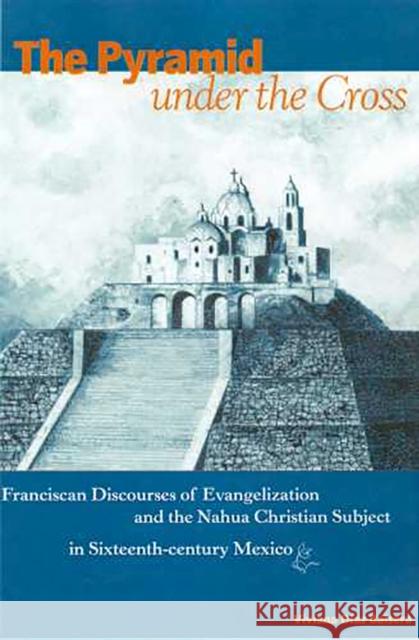 The Pyramid Under the Cross: Franciscan Discourses of Evangelization and the Nahua Christian Subject in Sixteenth-Century Mexico