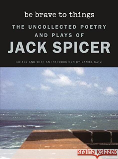 Be Brave to Things: The Uncollected Poetry and Plays of Jack Spicer