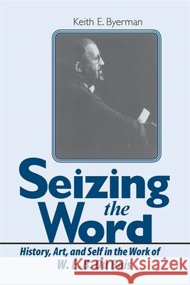 Seizing the Word: History, Art, and Self in the Work of W. E. B. Du Bois