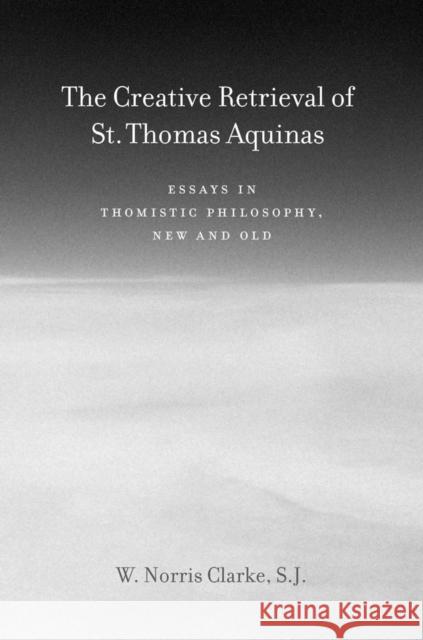 The Creative Retrieval of Saint Thomas Aquinas: Essays in Thomistic Philosophy, New and Old