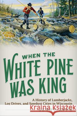 When the White Pine Was King: A History of Lumberjacks, Log Drives, and Sawdust Cities in Wisconsin