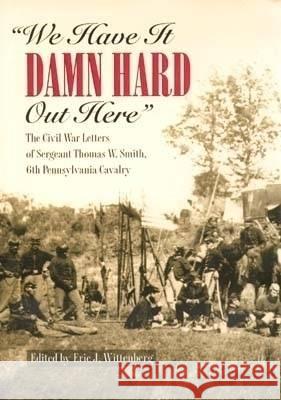 We Have It Damn Hard Out Here: The Civil War Letters of Sergeant Thomas W. Smith, 6th Pennsylvania Cavalry