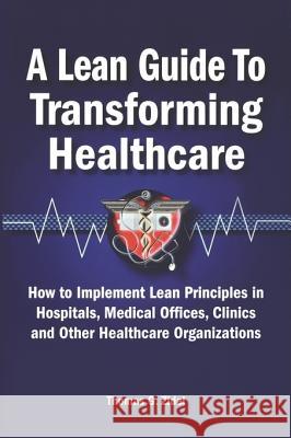 A Lean Guide to Transforming Healthcare: How to Implement Lean Principles in Hospitals, Medical Offices, Clinics, and Other Healthca