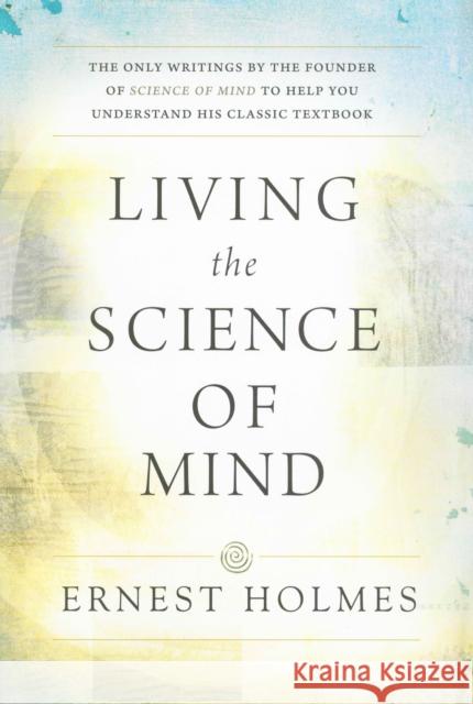 Living the Science of Mind: The Only Writings by the Founder of Science of Mind to Help You Understand His Classic Textbook