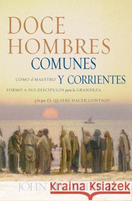 Doce Hombres Comunes Y Corrientes: Cómo El Maestro Formó a Sus Discípulos Para La Grandeza, Y Lo Que Él Quiere Hacer Contigo = 12 Common Men