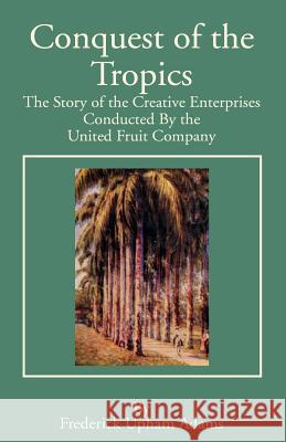 Conquest of the Tropics: The Story of the Creative Enterprises Conducted by the United Fruit Company