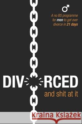 Divorced and Shit at it: A No BS Programme for Men to Get Over Divorce in 21 Days