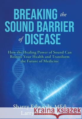 Breaking the Sound Barriers of Disease: How Human BioAcoustic Sound Healing Can Improve All Aspects of Your Health and Help Solve Today's Growing Heal