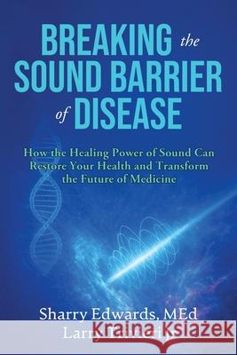 Breaking the Sound Barriers of Disease: How Human BioAcoustic Sound Healing Can Improve All Aspects of Your Health and Help Solve Today's Growing Heal