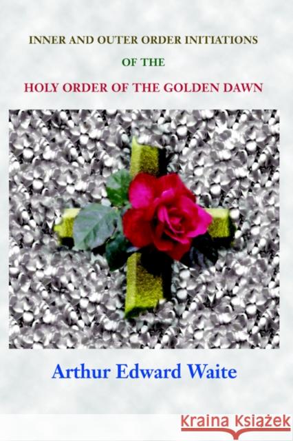 Complete Rosicrucian Initiations of the Fellowship of the Rosy Cross by Arthur Edward Waite, Founder of the Holy Order of the Golden Dawn