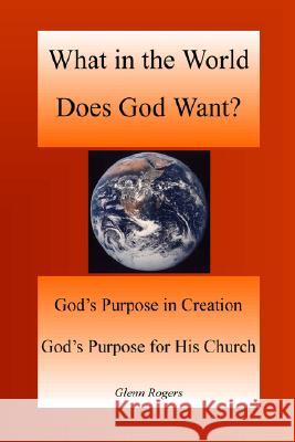 What in the World Does God Want: God's Purpose in Creation, God's Purpose for His Church