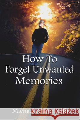 How to Forget Unwanted Memories: This Book Could Prove to Be One of the Most Liberating Books You Have Ever Read.