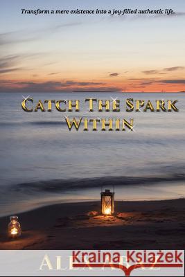 Catch the Spark Within: Transform a mere existence into a joy-filled authentic life