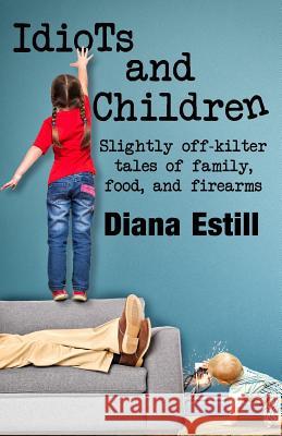 Idiots and Children: Slightly Off-Kilter Tales of Family, Food, and Firearms