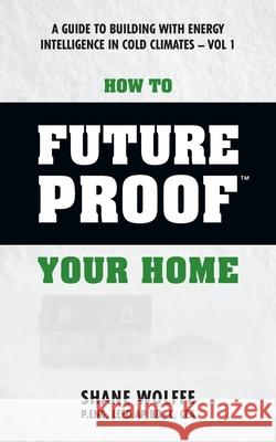 How to Future Proof Your Home: A Guide to Building with Energy Intelligence in Cold Climates: The techniques, principles, mindsets and strategies tha