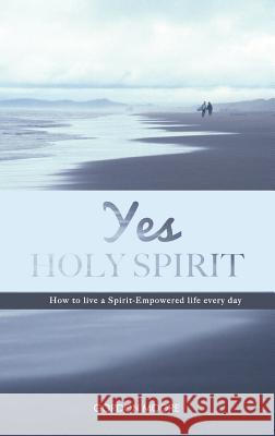 Yes Holy Spirit: How to Live a Spirit-Empowered Life Everyday