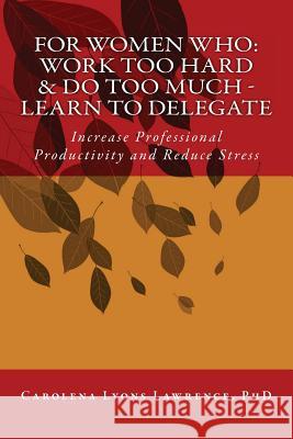 For Women Who: Work Too Hard & Do Too Much - Learn To Delegate: Increase Professional Productivity and Reduce Stress