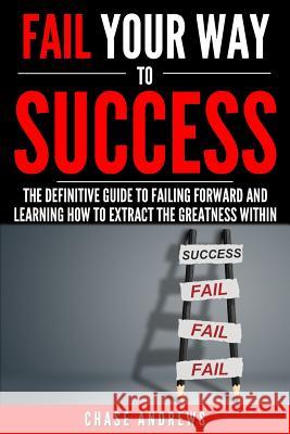 Fail Your Way to Success - The Definitive Guide to Failing Forward and Learning How to Extract The Greatness Within: Why Failing is an Integral Part of Success and Why You Should Never Fear it