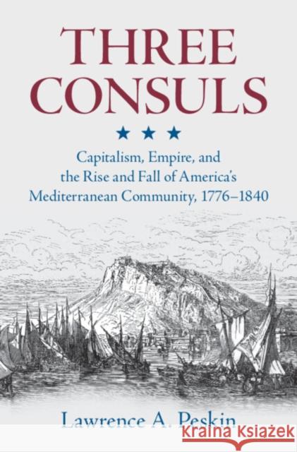 Three Consuls: Capitalism, Empire, and the Rise and Fall of America's Mediterranean Community, 1776–1840