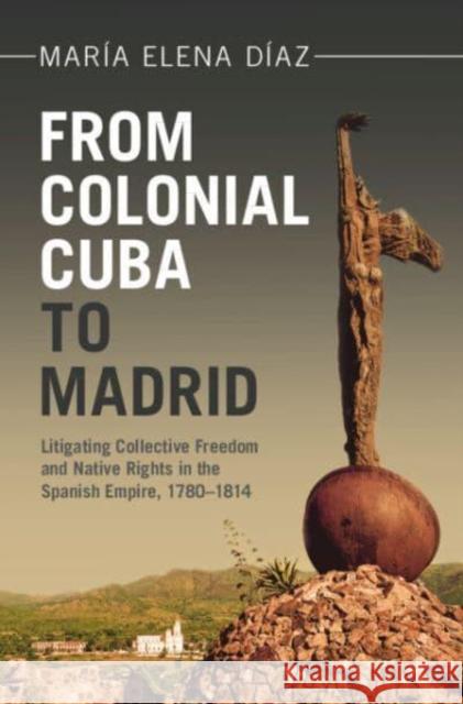 From Colonial Cuba to Madrid: Litigating Collective Freedom and Native Rights in the Spanish Empire, 1780–1814