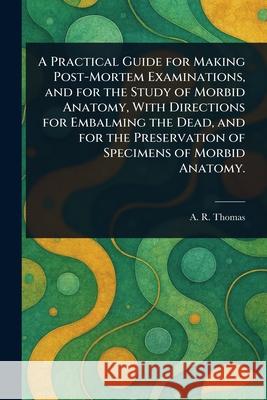 A Practical Guide for Making Post-Mortem Examinations, and for the Study of Morbid Anatomy, With Directions for Embalming the Dead, and for the Preser