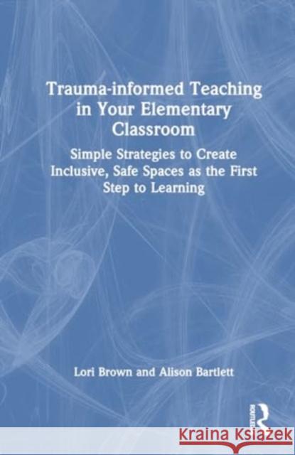 Trauma-Informed Teaching in Your Elementary Classroom: Simple Strategies to Create Inclusive, Safe Spaces as the First Step to Learning