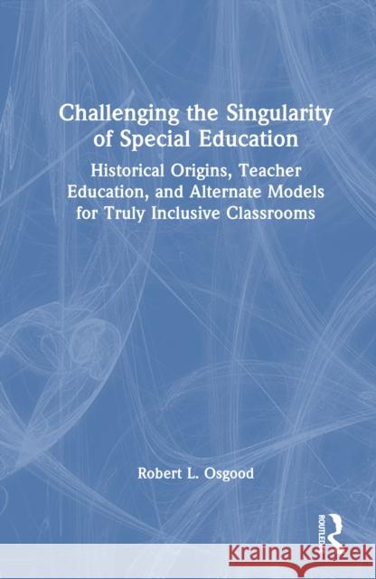 Challenging the Singularity of Special Education: Historical Origins, Teacher Education, and Alternate Models for Truly Inclusive Classrooms