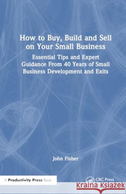 How to Buy, Build and Sell on Your Small Business: Essential Tips and Expert Guidance from 40 Years of Small Business Development and Exits