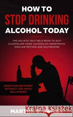 How To Stop Drinking Alcohol Today: The Holistic Self Help Book To Quit Alcoholism Using Alcoholics Anonymous, Sinclair Method and Naltrexone (Addiction Recovery Without Too Much Willpower)