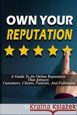 OWN YOUR REPUTATION - A Guide To An Online Reputation That Attracts Customers, Clients, Patients, And Followers