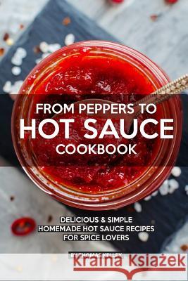 From Peppers to Hot Sauce Cookbook: Delicious Simple Homemade Hot Sauce Recipes for Spice Lovers