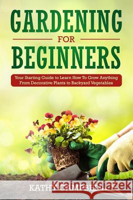 Gardening for Beginners: Your Starting Guide to Learn How To Grow Anything From Decorative Plants to Backyard Vegetables