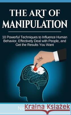 The Art of Manipulation: 10 Powerful Techniques to Influence Human Behavior, Effectively Deal with People, and Get the Results You Want