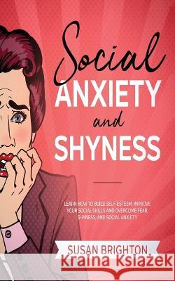 Social Anxiety And Shyness: Learn How To Build Self- Esteem, Improve Your Social Skills And Overcome Fear, Shyness, And Social Anxiety