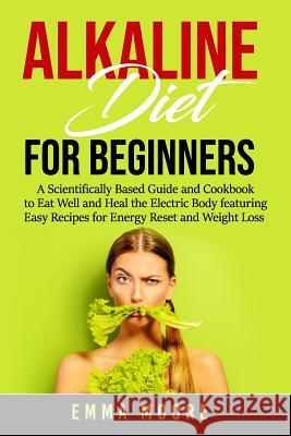 Alkaline Diet for Beginners: A Scientifically Based Guide and Cookbook to Eat Well and Heal the Electric Body featuring Easy Recipes for Energy Res