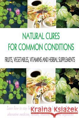 Natural Cures for Common Conditions: Learn How to Stay Healthy and Help the Body Using Alternative Medicine, Herbals, Vitamins, Fruits and Vegetables