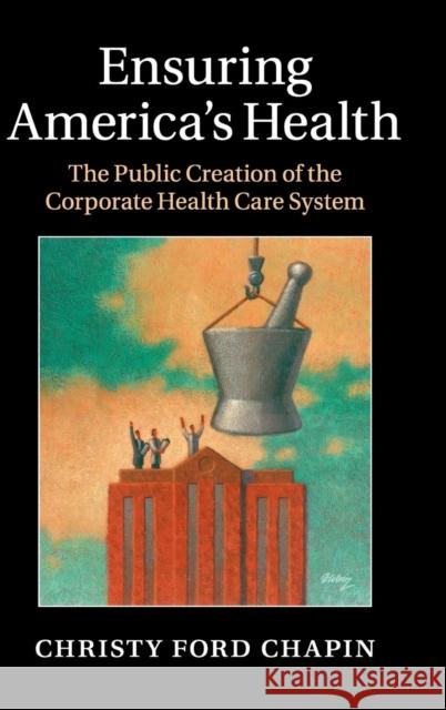 Ensuring America's Health: The Public Creation of the Corporate Health Care System