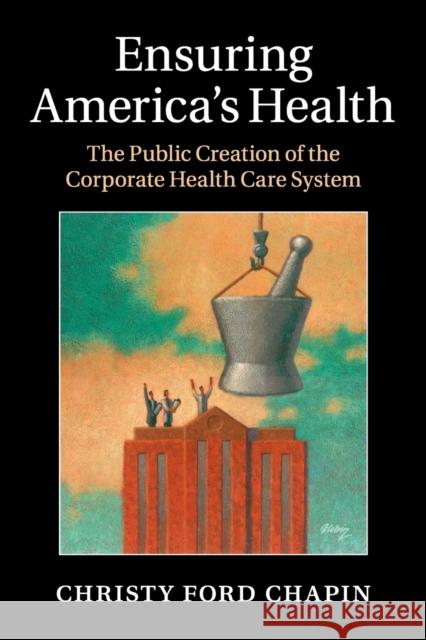 Ensuring America's Health: The Public Creation of the Corporate Health Care System