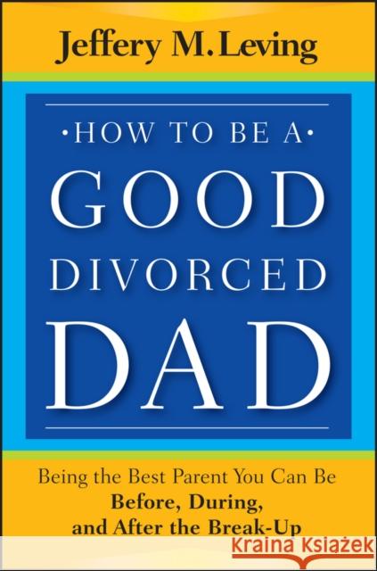 How to Be a Good Divorced Dad: Being the Best Parent You Can Be Before, During and After the Break-Up